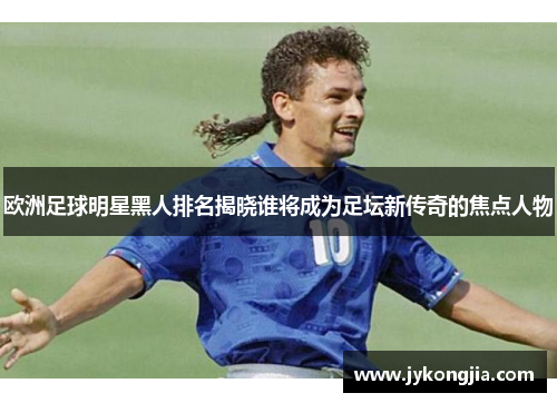欧洲足球明星黑人排名揭晓谁将成为足坛新传奇的焦点人物