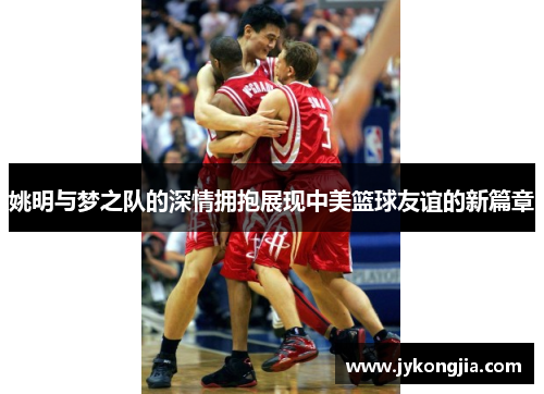 姚明与梦之队的深情拥抱展现中美篮球友谊的新篇章